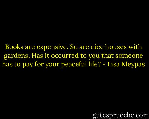 Books are expensive. So are nice houses with gardens. Has it occurred to you that someone has to pay for your peaceful life? - Lisa Kleypas
