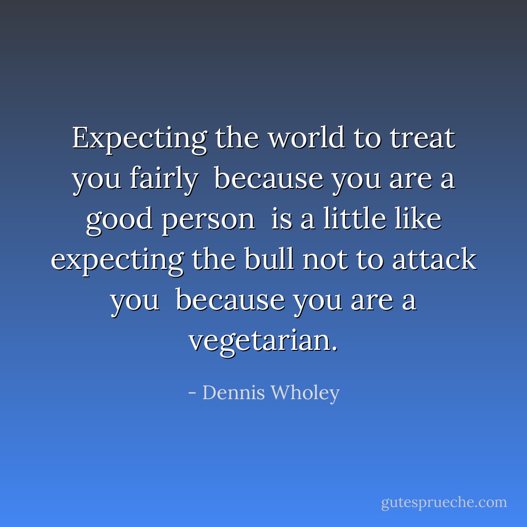 Expecting the world to treat you fairly <br />because you are a good person <br />is a little like expecting the bull not to attack you <br />because you are a vegetarian. - Dennis Wholey