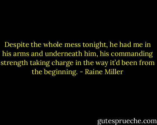 Despite the whole mess tonight, he had me in his arms and underneath him, his commanding strength taking charge in the way it’d been from the beginning. - Raine Miller