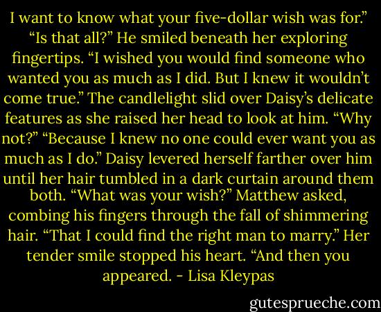 I want to know what your five-dollar wish was for.”<br />“Is that all?” He smiled beneath her exploring fingertips. “I wished you would find someone who wanted you as much as I did. But I knew it wouldn’t come true.”<br />The candlelight slid over Daisy’s delicate features as she raised her head to look at him. “Why not?”<br />“Because I knew no one could ever want you as much as I do.”<br />Daisy levered herself farther over him until her hair tumbled in a dark curtain around them both.<br />“What was your wish?” Matthew asked, combing his fingers through the fall of shimmering hair.<br />“That I could find the right man to marry.” Her tender smile stopped his heart. “And then you appeared. - Lisa Kleypas