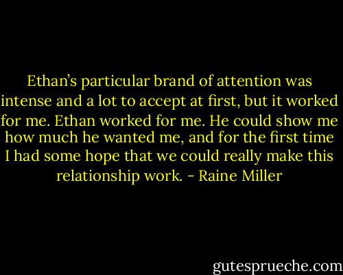 Ethan’s particular brand of attention was intense and a lot to accept at first, but it worked for me. Ethan worked for me. He could show me how much he wanted me, and for the first time I had some hope that we could really make this relationship work. - Raine Miller