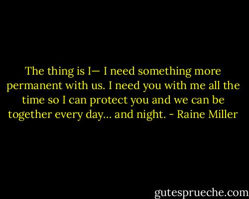 The thing is I— I need something more permanent with us. I need you with me all the time so I can protect you and we can be together every day… and night. - Raine Miller