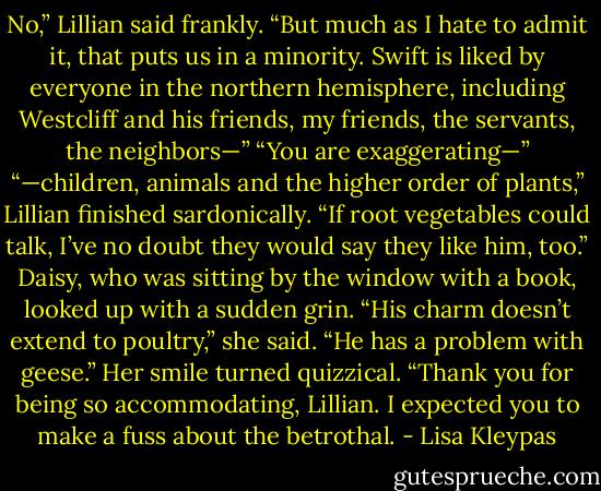 No,” Lillian said frankly. “But much as I hate to admit it, that puts us in a minority. Swift is liked by everyone in the northern hemisphere, including Westcliff and his friends, my friends, the servants, the neighbors—”<br />“You are exaggerating—”<br />“—children, animals and the higher order of plants,” Lillian finished sardonically. “If root vegetables could talk, I’ve no doubt they would say they like him, too.”<br />Daisy, who was sitting by the window with a book, looked up with a sudden grin. “His charm doesn’t extend to poultry,” she said. “He has a problem with geese.” Her smile turned quizzical. “Thank you for being so accommodating, Lillian. I expected you to make a fuss about the betrothal. - Lisa Kleypas
