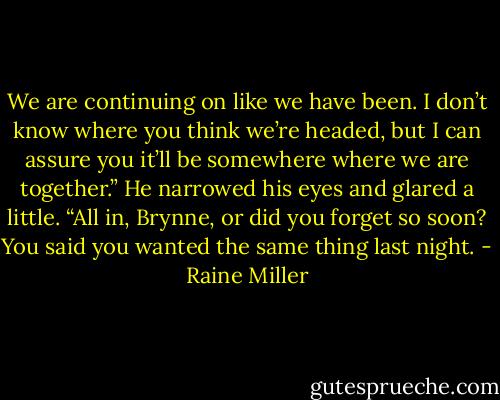 We are continuing on like we have been. I don’t know where you think we’re headed, but I can assure you it’ll be somewhere where we are together.” He narrowed his eyes and glared a little. “All in, Brynne, or did you forget so soon? You said you wanted the same thing last night. - Raine Miller