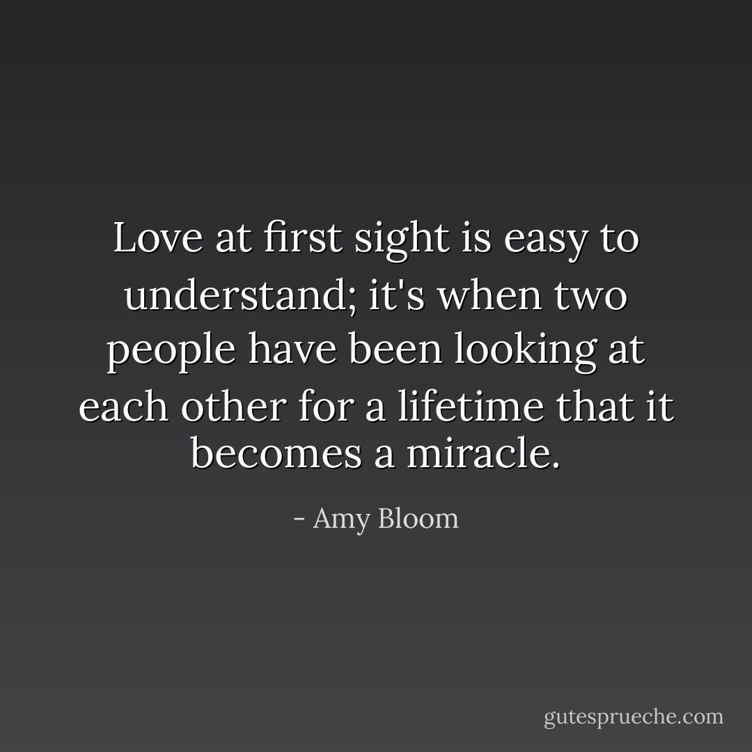 Love at first sight is easy to understand; it's when two people have been looking at each other for a lifetime that it becomes a miracle. - Amy Bloom