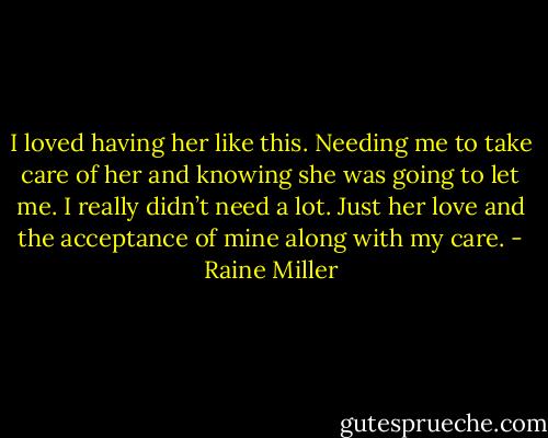 I loved having her like this. Needing me to take care of her and knowing she was going to let me. I really didn’t need a lot. Just her love and the acceptance of mine along with my care. - Raine Miller