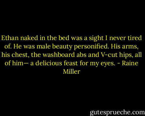 Ethan naked in the bed was a sight I never tired of. He was male beauty personified. His arms, his chest, the washboard abs and V-cut hips, all of him— a delicious feast for my eyes. - Raine Miller