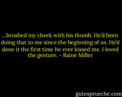 …brushed my cheek with his thumb. He’d been doing that to me since the beginning of us. He’d done it the first time he ever kissed me. I loved the gesture. - Raine Miller