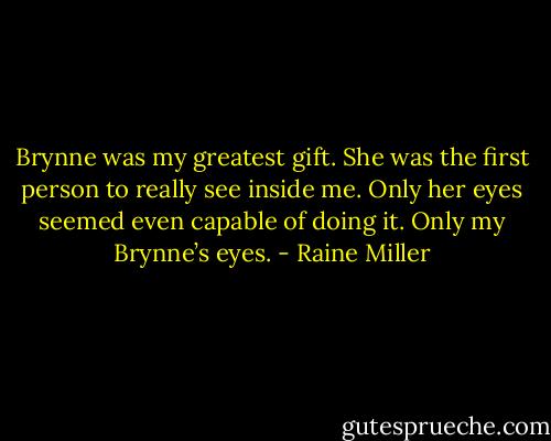 Brynne was my greatest gift. She was the first person to really see inside me. Only her eyes seemed even capable of doing it. Only my Brynne’s eyes. - Raine Miller