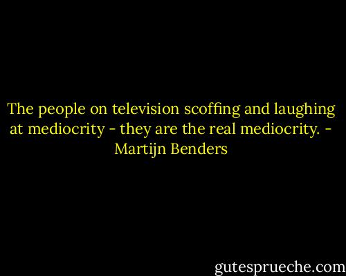 The people on television scoffing and laughing at mediocrity - they are the real mediocrity. - Martijn Benders