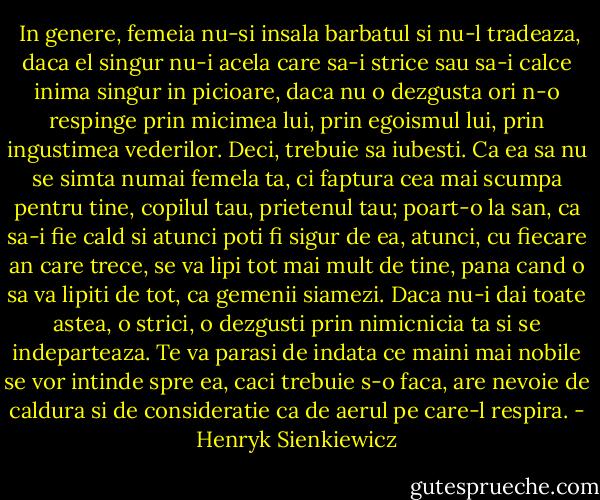  In genere, femeia nu-si insala barbatul si nu-l tradeaza, daca el singur nu-i acela care sa-i strice sau sa-i calce inima singur in picioare, daca nu o dezgusta ori n-o respinge prin micimea lui, prin egoismul lui, prin ingustimea vederilor. Deci, trebuie sa iubesti. Ca ea sa nu se simta numai femela ta, ci faptura cea mai scumpa pentru tine, copilul tau, prietenul tau; poart-o la san, ca sa-i fie cald si atunci poti fi sigur de ea, atunci, cu fiecare an care trece, se va lipi tot mai mult de tine, pana cand o sa va lipiti de tot, ca gemenii siamezi. Daca nu-i dai toate astea, o strici, o dezgusti prin nimicnicia ta si se indeparteaza. Te va parasi de indata ce maini mai nobile se vor intinde spre ea, caci trebuie s-o faca, are nevoie de caldura si de consideratie ca de aerul pe care-l respira. - Henryk Sienkiewicz