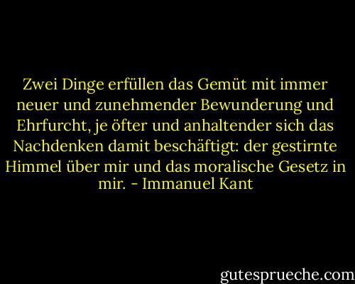 Zwei Dinge erfüllen das Gemüt mit immer neuer und zunehmender Bewunderung und Ehrfurcht, je öfter und anhaltender sich das Nachdenken damit beschäftigt: der gestirnte Himmel über mir und das moralische Gesetz in mir. - Immanuel Kant