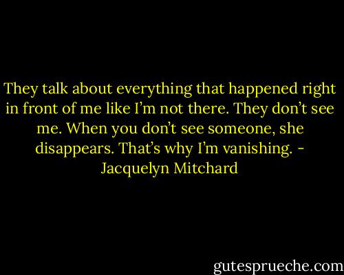 They talk about everything that happened right in front of me like I’m not there. They don’t see me. When you don’t see someone, she disappears. That’s why I’m vanishing. - Jacquelyn Mitchard