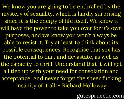 We know you are going to be enthralled by the mystery of sexuality, which is hardly surprising since it is the energy of life itself. We know it will have the power to take you over for it's own purposes, and we know you won't always be able to resist it. Try at least to think about its possible consequences. Recognise that sex has the potential to hurt and devastate, as well as the capacity to thrill. Understand that it will get all tied up with your need for consolation and acceptance. And never forget the sheer fucking insanity of it all. - Richard Holloway