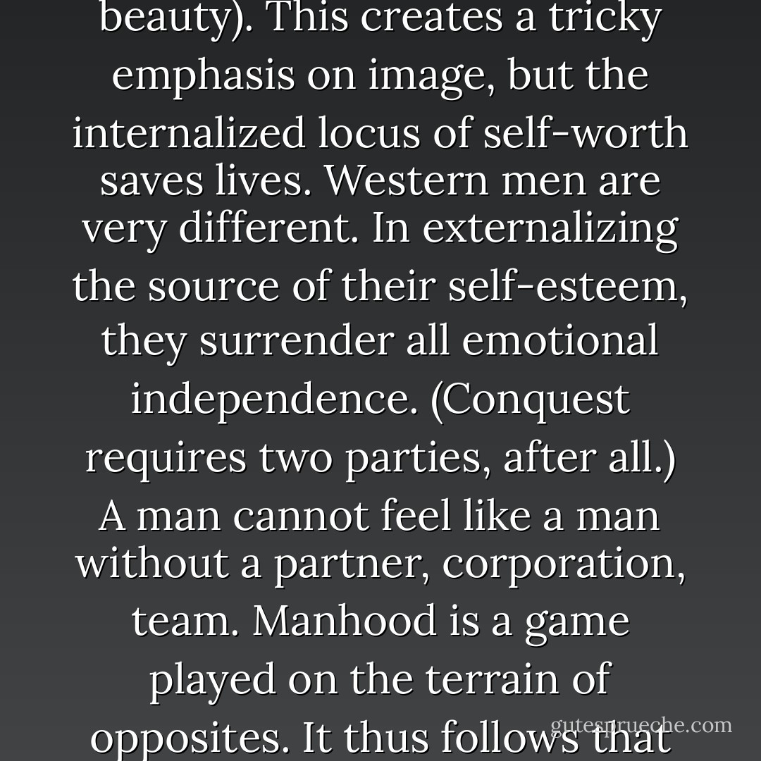 The self-esteem of western women is founded on physical being (body mass index, youth, beauty). This creates a tricky emphasis on image, but the internalized locus of self-worth saves lives. Western men are very different. In externalizing the source of their self-esteem, they surrender all emotional independence. (Conquest requires two parties, after all.) A man cannot feel like a man without a partner, corporation, team. Manhood is a game played on the terrain of opposites. It thus follows that male sense of self disintegrates when the Other is absent. - Antonella Gambotto-Burke