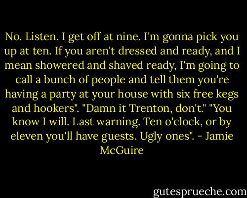 No. Listen. I get off at nine. I'm gonna pick you up at ten. If you aren't dressed and ready, and I mean showered and shaved ready, I'm going to call a bunch of people and tell them you're having a party at your house with six free kegs and hookers".<br />"Damn it Trenton, don't."<br />"You know I will. Last warning. Ten o'clock, or by eleven you'll have guests. Ugly ones". - Jamie McGuire
