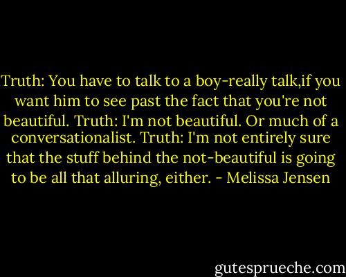 Truth: You have to talk to a boy-really talk,if you want him to see past the fact that you're not beautiful.<br />Truth: I'm not beautiful. Or much of a conversationalist.<br />Truth: I'm not entirely sure that the stuff behind the not-beautiful is going to be all that alluring, either. - Melissa Jensen