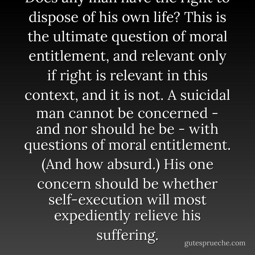Does any man have the right to dispose of his own life? This is the ultimate question of moral entitlement, and relevant only if right is relevant in this context, and it is not. A suicidal man cannot be concerned - and nor should he be - with questions of moral entitlement. (And how absurd.) His one concern should be whether self-execution will most expediently relieve his suffering. - Antonella Gambotto-Burke