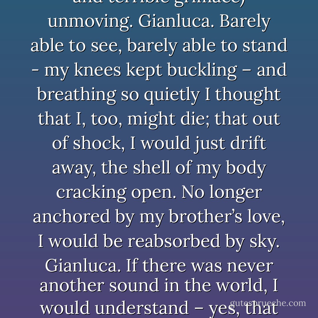 The light in that room was a glow; I seem to remember the color green, or perhaps flowers. A pale green sheet covered his inert body but not his head, which lay (eyes closed, mouth set in a tense and terrible grimace) unmoving. Gianluca. Barely able to see, barely able to stand - my knees kept buckling – and breathing so quietly I thought that I, too, might die; that out of shock, I would just drift away, the shell of my body cracking open. No longer anchored by my brother’s love, I would be reabsorbed by sky. Gianluca. If there was never another sound in the world, I would understand – yes, that would be appropriate, it would be fitting. This was the antithesis of music, the antithesis of noise. My brother’s death seemed to demand silence of all the world. Gianluca. - Antonella Gambotto-Burke