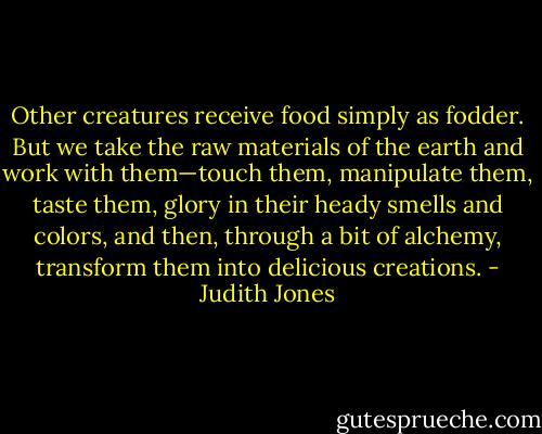 Other creatures receive food simply as fodder. But we take the raw materials of the earth and work with them—touch them, manipulate them, taste them, glory in their heady smells and colors, and then, through a bit of alchemy, transform them into delicious creations. - Judith Jones