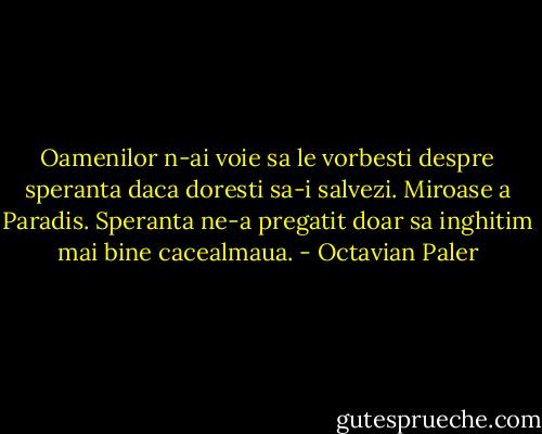 Oamenilor n-ai voie sa le vorbesti despre speranta daca doresti sa-i salvezi. Miroase a Paradis. Speranta ne-a pregatit doar sa inghitim mai bine cacealmaua. - Octavian Paler
