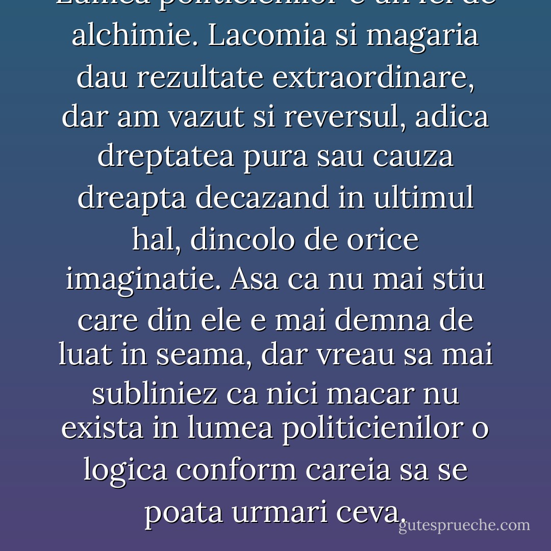 Lumea politicienilor e un fel de alchimie. Lacomia si magaria dau rezultate extraordinare, dar am vazut si reversul, adica dreptatea pura sau cauza dreapta decazand in ultimul hal, dincolo de orice imaginatie. Asa ca nu mai stiu care din ele e mai demna de luat in seama, dar vreau sa mai subliniez ca nici macar nu exista in lumea politicienilor o logica conform careia sa se poata urmari ceva. - Haruki Murakami