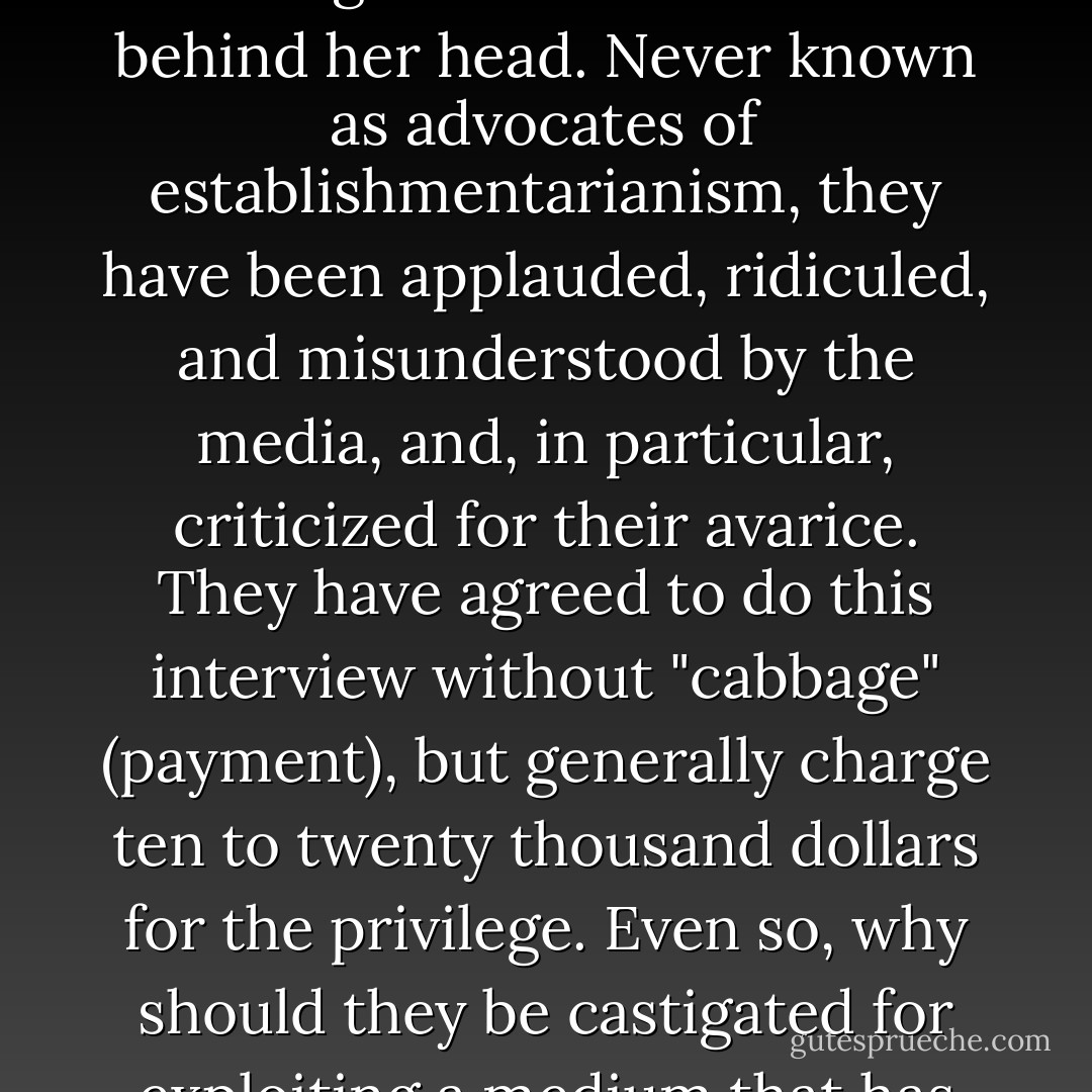 They sit beside each other on one of the sofas, Warwick leaning forward with his elbows on his knees, Joanne resting back with her arms behind her head. Never known as advocates of establishmentarianism, they have been applauded, ridiculed, and misunderstood by the media, and, in particular, criticized for their avarice. They have agreed to do this interview without "cabbage" (payment), but generally charge ten to twenty thousand dollars for the privilege. Even so, why should they be castigated for exploiting a medium that has exploited them? They see the situation simply enough: quid pro quo, and hold the mustard. - Antonella Gambotto-Burke