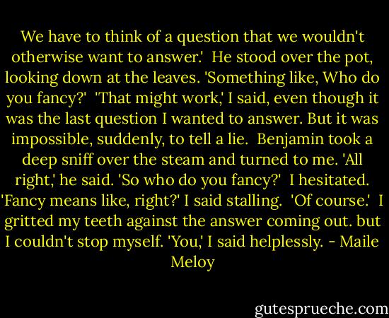 We have to think of a question that we wouldn't otherwise want to answer.'<br /><br />He stood over the pot, looking down at the leaves. 'Something like, Who do you fancy?'<br /><br />'That might work,' I said, even though it was the last question I wanted to answer. But it was impossible, suddenly, to tell a lie.<br /><br />Benjamin took a deep sniff over the steam and turned to me. 'All right,' he said. 'So who do you fancy?'<br /><br />I hesitated. 'Fancy means like, right?' I said stalling.<br /><br />'Of course.'<br /><br />I gritted my teeth against the answer coming out. but I couldn't stop myself. 'You,' I said helplessly. - Maile Meloy