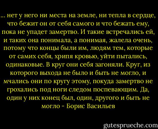 ... нет у него ни места на земле, ни тепла в сердце, что бежит он от себя самого и что бежать ему, пока не упадет замертво. И такие встречались ей, и таких она понимала, а понимая, жалела очень, потому что концы были им, людям тем, которые от самих себя, хрипя кровью, уйти пытались, одинаковые. В круг они себя загоняли. Круг, из которого выхода не было и быть не могло, и мчались они по кругу этому, покуда замертво не грохались под ноги следом поспевающим. Да, один у них конец был, один, другого и быть не могло - Борис Васильев
