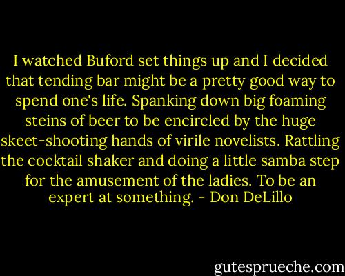I watched Buford set things up and I decided that tending bar might be a pretty good way to spend one's life. Spanking down big foaming steins of beer to be encircled by the huge skeet-shooting hands of virile novelists. Rattling the cocktail shaker and doing a little samba step for the amusement of the ladies. To be an expert at something. - Don DeLillo