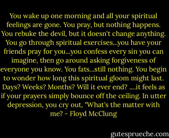 You wake up one morning and all your spiritual feelings are gone. You pray, but nothing happens. You rebuke the devil, but it doesn't change anything. You go through spiritual exercises...you have your friends pray for you...you confess every sin you can imagine, then go around asking forgiveness of everyone you know. You fats...still nothing. You begin to wonder how long this spiritual gloom might last. Days? Weeks? Months? Will it ever end? ....it feels as if your prayers simply bounce off the ceiling. In utter depression, you cry out, "What's the matter with me? - Floyd McClung