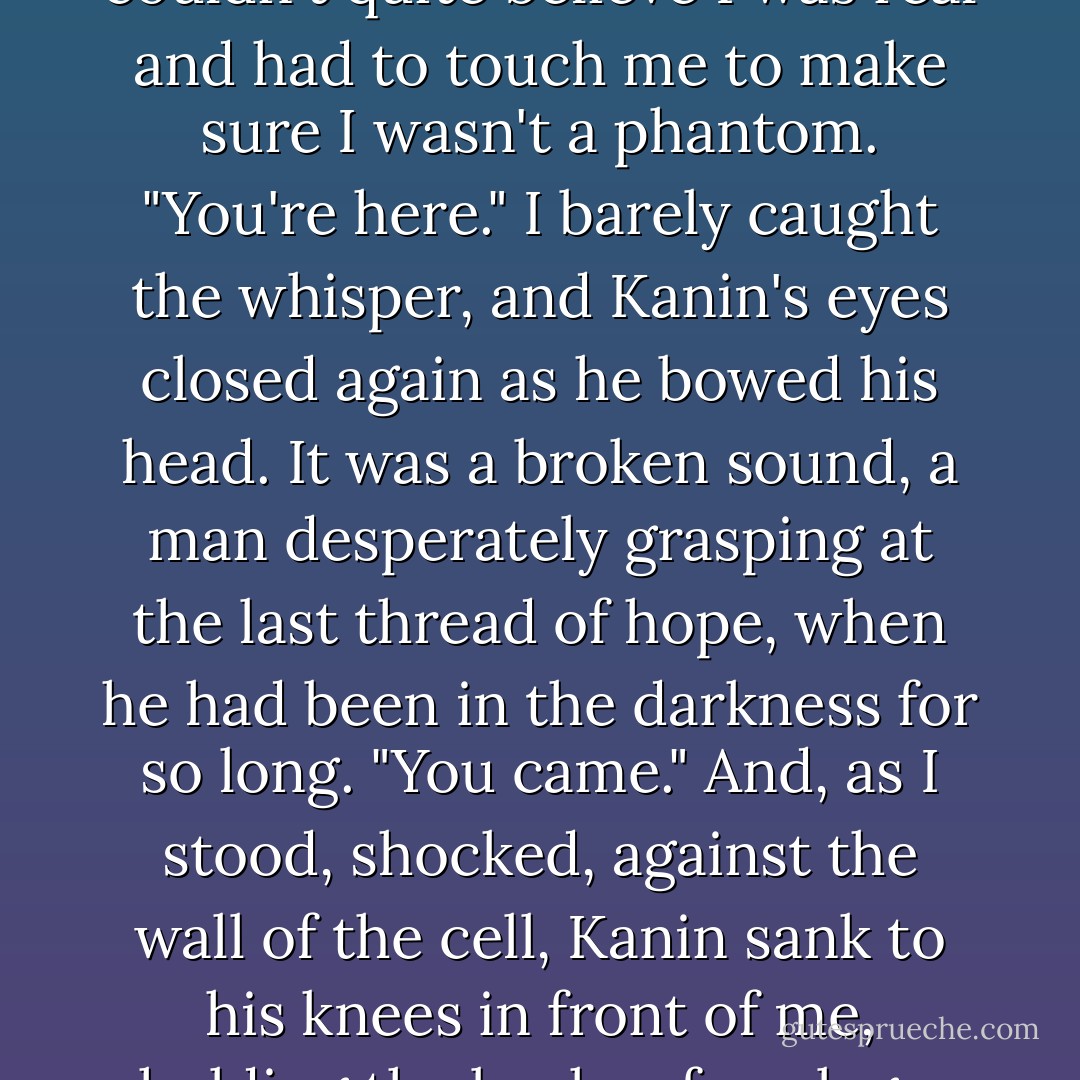 Allison."<br />I almost collapsed in relief. "Yeah," I whispered, forcing a pained smile as he stared at me as if I were a ghost. "It's me. Damn you, Kanin. You were a pain in the ass to find, you know that?"<br />Kanin didn't answer. Without warning, his hands rose, pressing to either side of my face as I went rigid. His stare was awed, hopeful, as if he couldn't quite believe I was real and had to touch me to make sure I wasn't a phantom.<br />"You're here." I barely caught the whisper, and Kanin's eyes closed again as he bowed his head. It was a broken sound, a man desperately grasping at the last thread of hope, when he had been in the darkness for so long. "You came."<br />And, as I stood, shocked, against the wall of the cell, Kanin sank to his knees in front of me, holding the backs of my legs. The top of his bowed head pressed against my thighs. "You came," he repeated, a chant holding him to sanity. I swallowed the lump in my throat and touched his broad shoulders, biting my lips to keep the tears in check, as the cell door opened with a creak, and the Prince beckoned us both to freedom. - Julie Kagawa