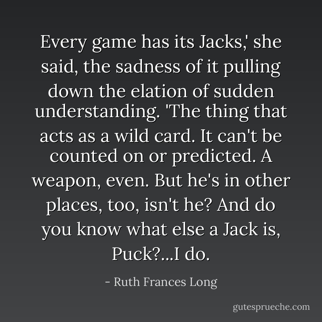 Every game has its Jacks,' she said, the sadness of it pulling down the elation of sudden understanding. 'The thing that acts as a wild card. It can't be counted on or predicted. A weapon, even. But he's in other places, too, isn't he? And do you know what else a Jack is, Puck?...I do. - Ruth Frances Long