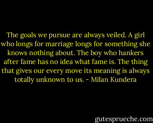 The goals we pursue are always veiled. A girl who longs for marriage longs for something she knows nothing about. The boy who hankers after fame has no idea what fame is. The thing that gives our every move its meaning is always totally unknown to us. - Milan Kundera