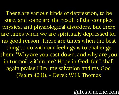 There are various kinds of depression, to be sure, and some are the result of the complex physical and physiological disorders. But there are times when we are spiritually depressed for no good reason. There are times when the best thing to do with our feelings is to challenge them: "Why are you cast down, and why are you in turmoil within me? Hope in God; for I shall again praise Him, my salvation and my God (Psalm 42:11). - Derek W.H. Thomas