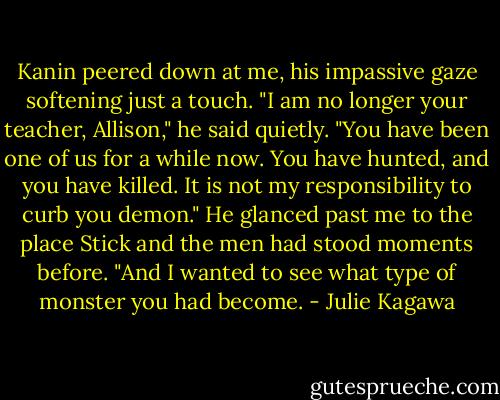 Kanin peered down at me, his impassive gaze softening just a touch. "I am no longer your teacher, Allison," he said quietly. "You have been one of us for a while now. You have hunted, and you have killed. It is not my responsibility to curb you demon." He glanced past me to the place Stick and the men had stood moments before. "And I wanted to see what type of monster you had become. - Julie Kagawa