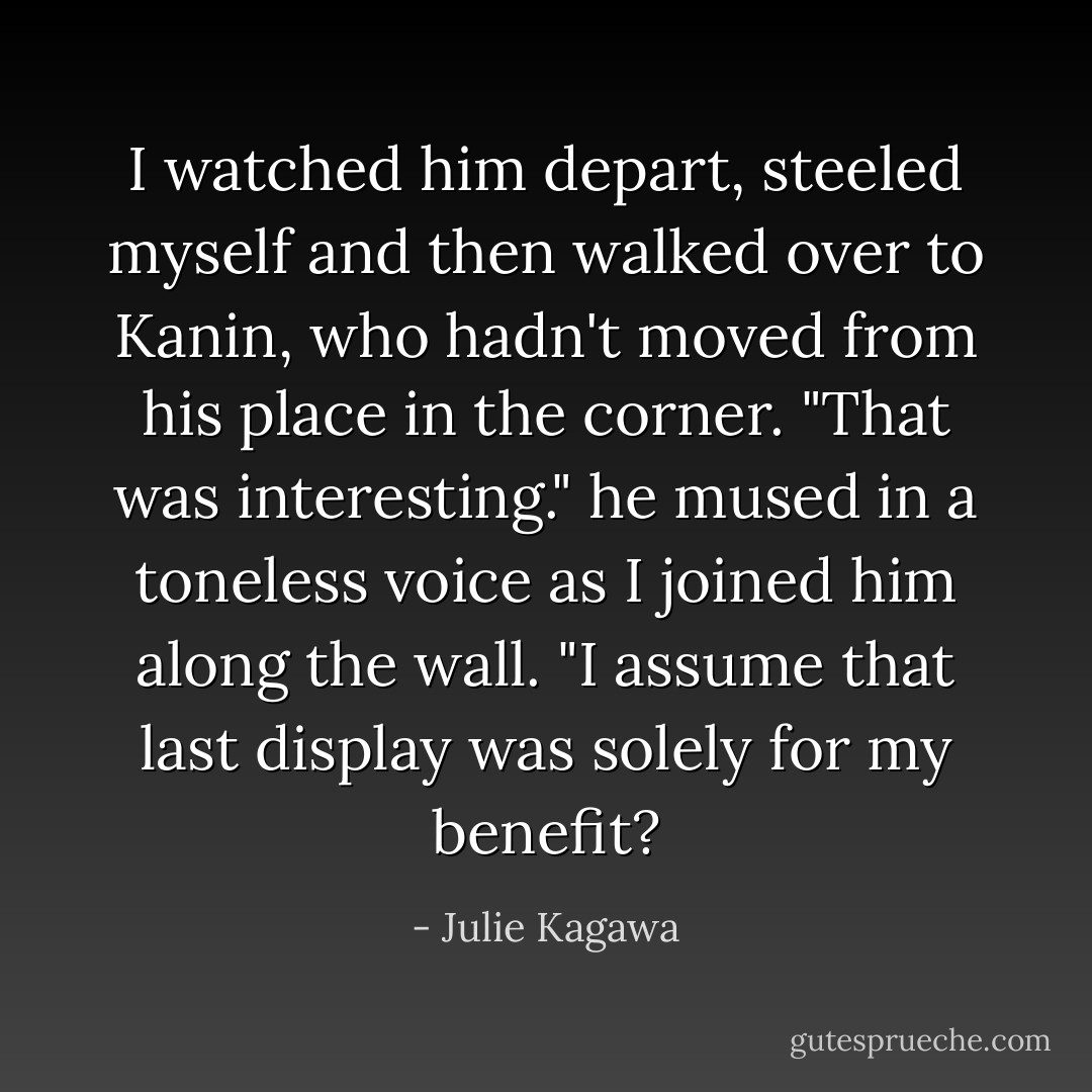 I watched him depart, steeled myself and then walked over to Kanin, who hadn't moved from his place in the corner.<br />"That was interesting." he mused in a toneless voice as I joined him along the wall. "I assume that last display was solely for my benefit? - Julie Kagawa