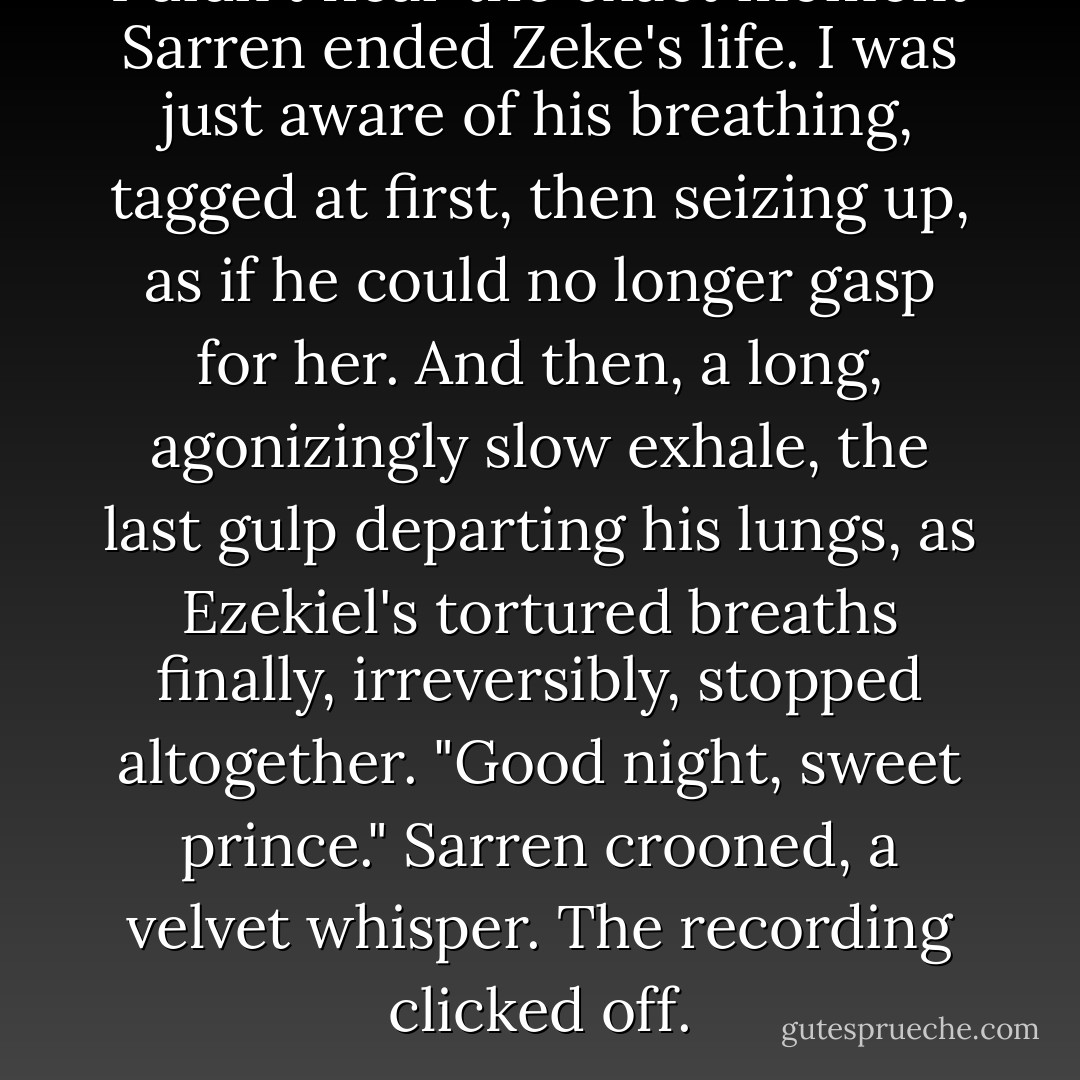 I didn't hear the exact moment Sarren ended Zeke's life. I was just aware of his breathing, tagged at first, then seizing up, as if he could no longer gasp for her. And then, a long, agonizingly slow exhale, the last gulp departing his lungs, as Ezekiel's tortured breaths finally, irreversibly, stopped altogether.<br />"Good night, sweet prince." Sarren crooned, a velvet whisper.<br />The recording clicked off. - Julie Kagawa