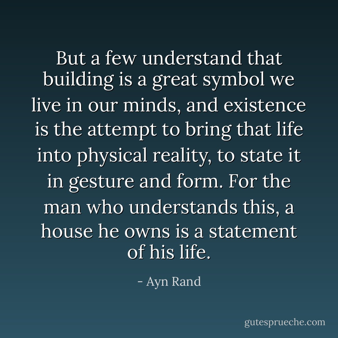 But a few understand that building is a great symbol we live in our minds, and existence is the attempt to bring that life into physical reality, to state it in gesture and form. For the man who understands this, a house he owns is a statement of his life. - Ayn Rand