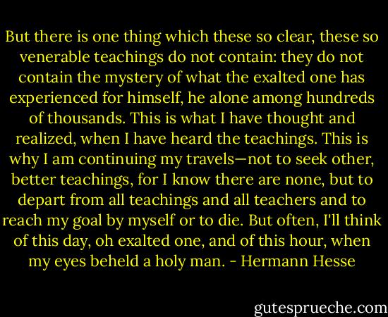 But there is one thing which these so clear, these so venerable teachings do not contain: they do not contain the mystery of what the exalted one has experienced for himself, he alone among hundreds of thousands. This is what I have thought and realized, when I have heard the teachings. This is why I am continuing my travels—not to seek other, better teachings, for I know there are none, but to depart from all teachings and all teachers and to reach my goal by myself or to die. But often, I'll think of this day, oh exalted one, and of this hour, when my eyes beheld a holy man. - Hermann Hesse
