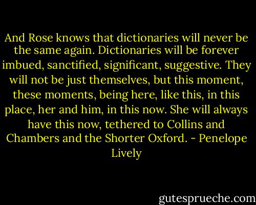 And Rose knows that dictionaries will never be the same again. Dictionaries will be forever imbued, sanctified, significant, suggestive. They will not be just themselves, but this moment, these moments, being here, like this, in this place, her and him, in this now. She will always have this now, tethered to Collins and Chambers and the Shorter Oxford. - Penelope Lively