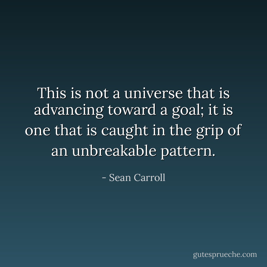 This is not a universe that is advancing toward a goal; it is one that is caught in the grip of an unbreakable pattern. - Sean Carroll