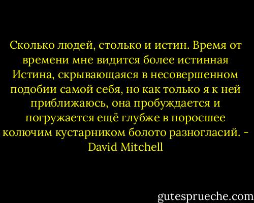 Сколько людей, столько и истин. Время от времени мне видится более истинная Истина, скрывающаяся в несовершенном подобии самой себя, но как только я к ней приближаюсь, она пробуждается и погружается ещё глубже в поросшее колючим кустарником болото разногласий. - David Mitchell