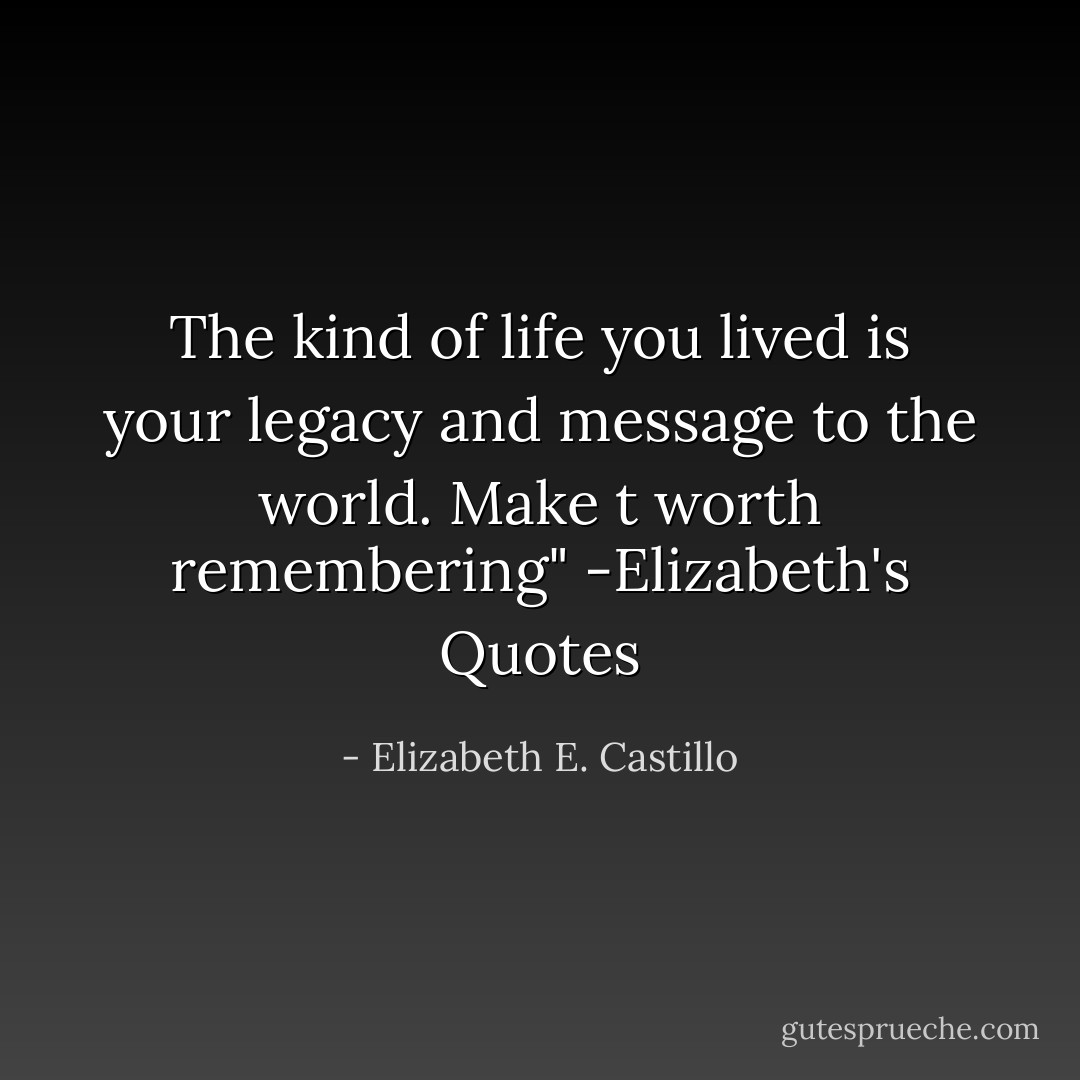 The kind of life you lived is your legacy and message to the world. Make t worth remembering" -Elizabeth's Quotes - Elizabeth E. Castillo