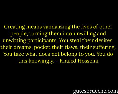 Creating means vandalizing the lives of other people, turning them into unwilling and unwitting participants. You steal their desires, their dreams, pocket their flaws, their suffering. You take what does not belong to you. You do this knowingly. - Khaled Hosseini