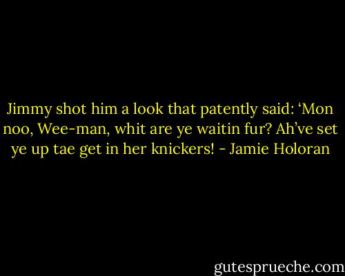 Jimmy shot him a look that patently said: ‘Mon noo, Wee-man, whit are ye waitin fur? Ah’ve set ye up tae get in her knickers! - Jamie Holoran