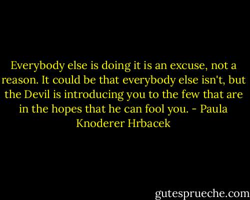 Everybody else is doing it is an excuse, not a reason. It could be that everybody else isn't, but the Devil is introducing you to the few that are in the hopes that he can fool you. - Paula Knoderer Hrbacek