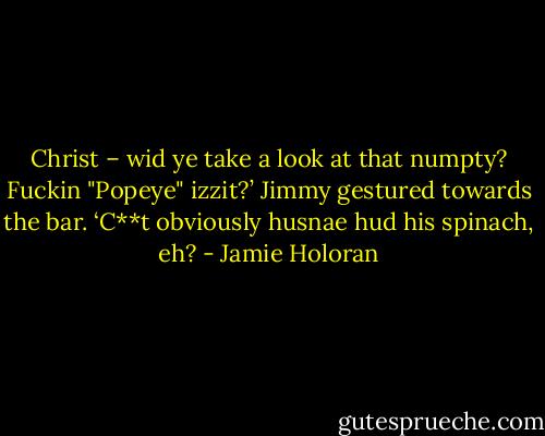 Christ – wid ye take a look at that numpty? Fuckin "Popeye" izzit?’ Jimmy gestured towards the bar. ‘C**t obviously husnae hud his spinach, eh? - Jamie Holoran