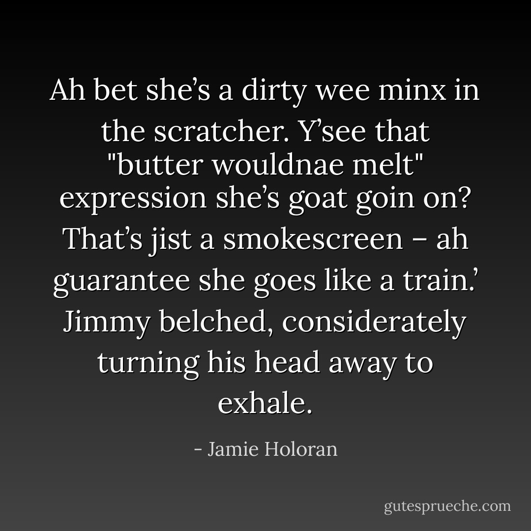 Ah bet she’s a dirty wee minx in the scratcher. Y’see that "butter wouldnae melt" expression she’s goat goin on? That’s jist a smokescreen – ah guarantee she goes like a train.’ Jimmy belched, considerately turning his head away to exhale. - Jamie Holoran