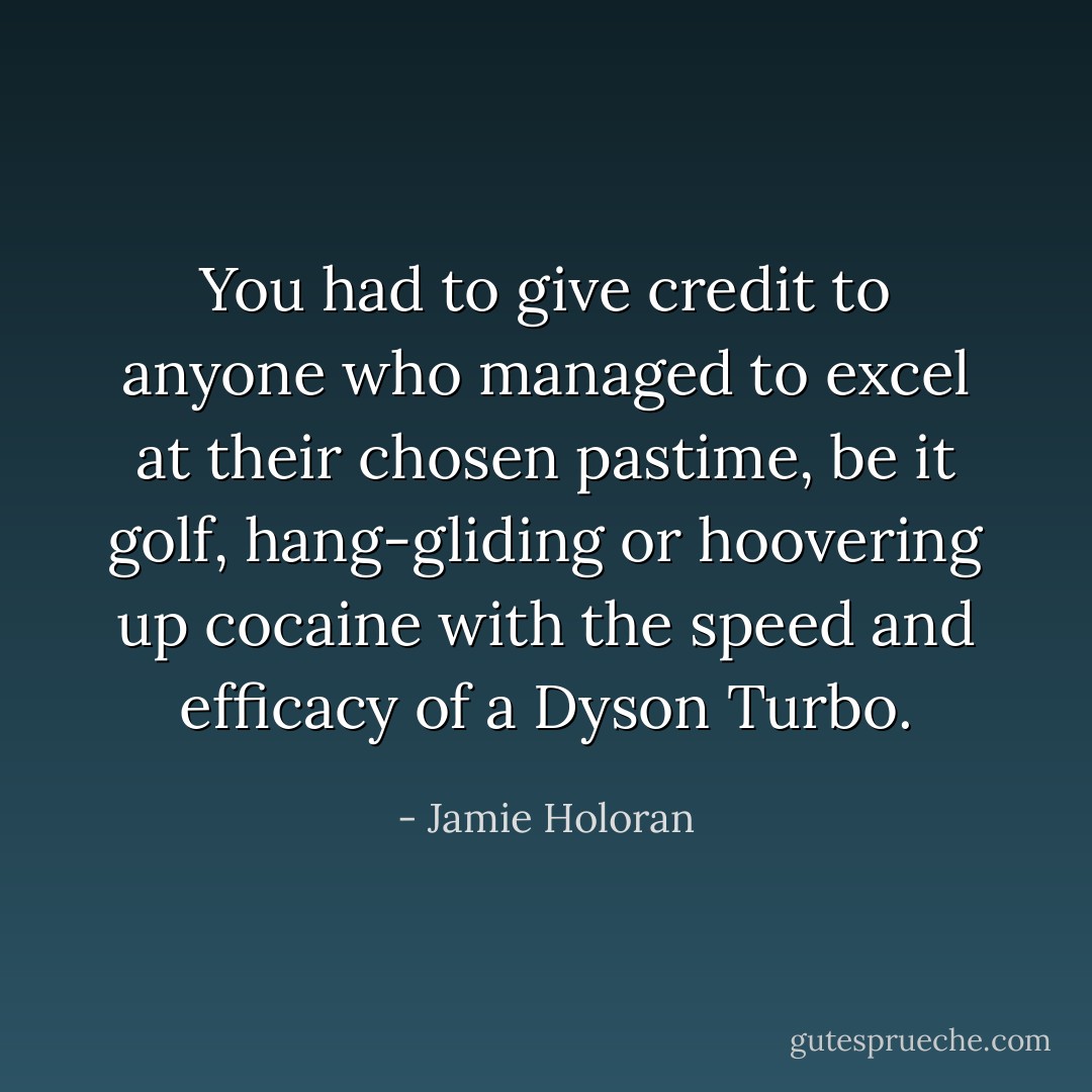 You had to give credit to anyone who managed to excel at their chosen pastime, be it golf, hang-gliding or hoovering up cocaine with the speed and efficacy of a Dyson Turbo. - Jamie Holoran